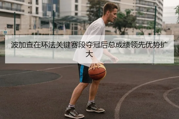 波加查在环法关键赛段夺冠后总成绩领先优势扩大