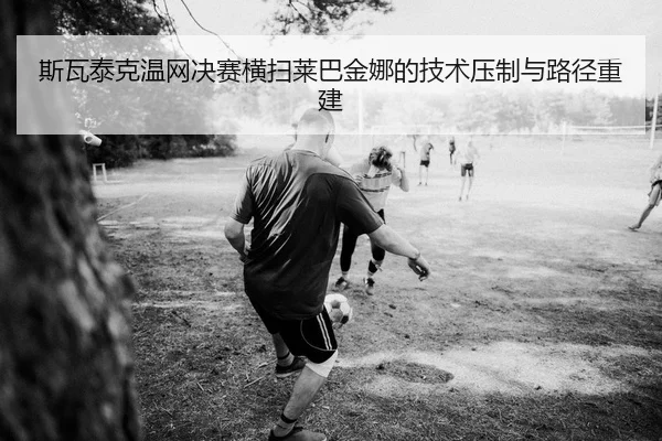 斯瓦泰克温网决赛横扫莱巴金娜的技术压制与路径重建